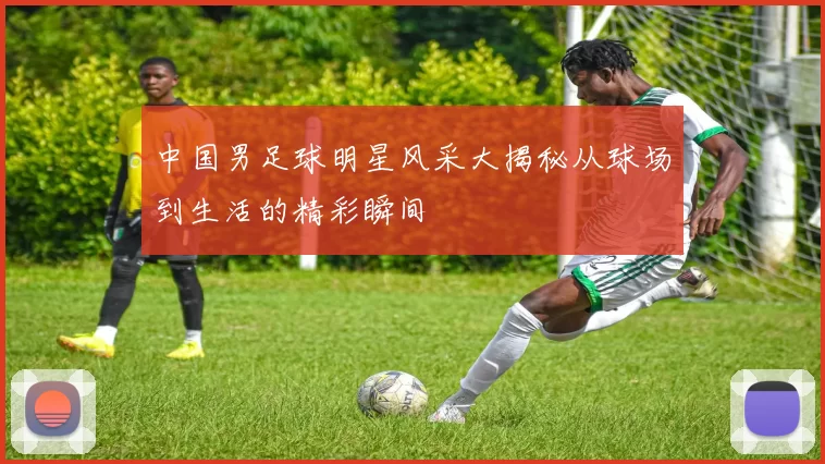 中国男足球明星风采大揭秘从球场到生活的精彩瞬间