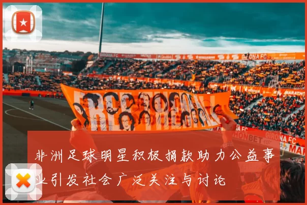 非洲足球明星积极捐款助力公益事业引发社会广泛关注与讨论