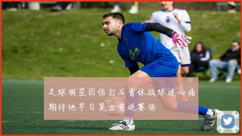 足球明星因伤打石膏休战球迷心痛期待他早日复出重返赛场