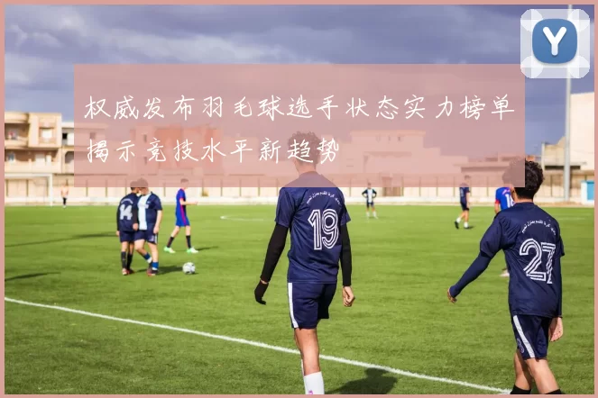 权威发布羽毛球选手状态实力榜单揭示竞技水平新趋势