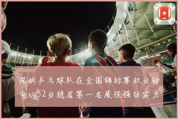 深圳乒乓球队在全国锦标赛积分榜中以52分稳居第一名展现强劲实力