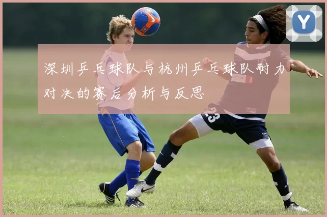 深圳乒乓球队与杭州乒乓球队耐力对决的赛后分析与反思