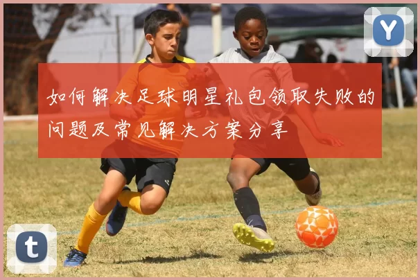 如何解决足球明星礼包领取失败的问题及常见解决方案分享