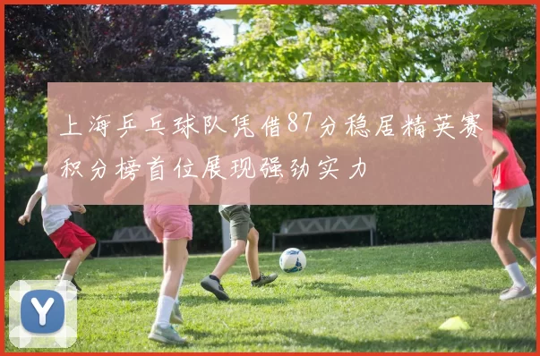 上海乒乓球队凭借87分稳居精英赛积分榜首位展现强劲实力